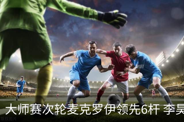 大师赛次轮麦克罗伊领先6杆 李昊桐带病轰4连鸟T7