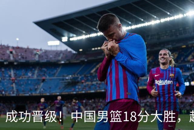 成功晋级！中国男篮18分大胜，赵继伟17+4+6李弘权17+4+4，胡金秋13+6杨瀚森10+5