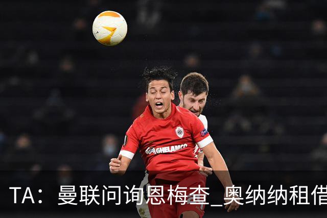 TA：曼联问询恩梅查 奥纳纳租借不含买断条款对方承担部分薪水